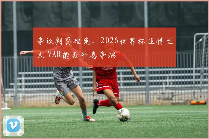争议判罚难免，2026世界杯亚特兰大 VAR能否平息争端