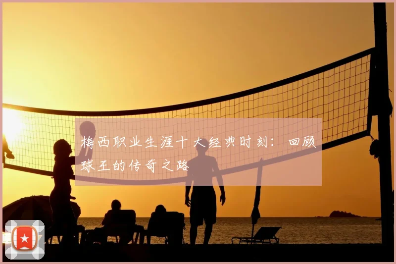 梅西职业生涯十大经典时刻:回顾球王的传奇之路