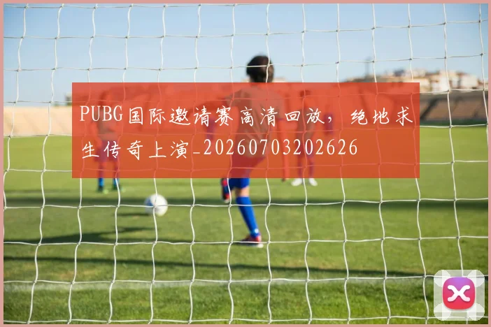 PUBG国际邀请赛高清回放,绝地求生传奇上演_20260703202626