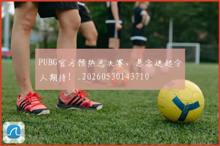 PUBG官方预热总决赛，悬念迭起令人期待！_20260530143710