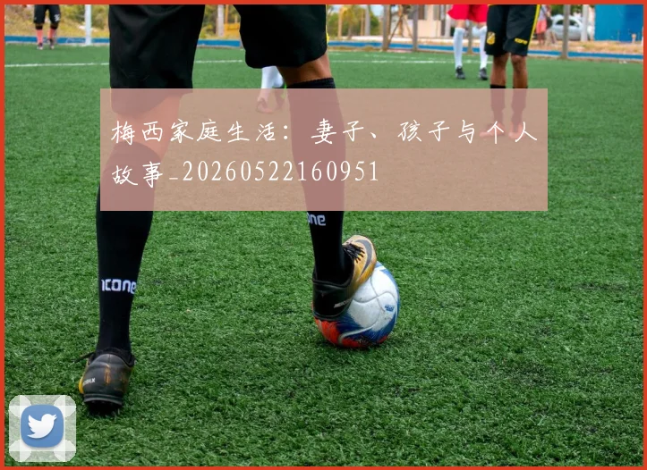 梅西家庭生活:妻子、孩子与个人故事_20260522160951