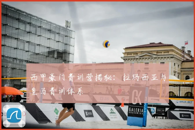 西甲豪门青训营揭秘:拉玛西亚与皇马青训体系