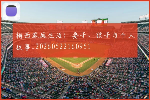 梅西家庭生活:妻子、孩子与个人故事_20260522160951
