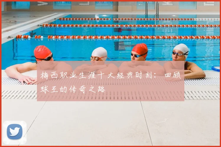 梅西职业生涯十大经典时刻:回顾球王的传奇之路