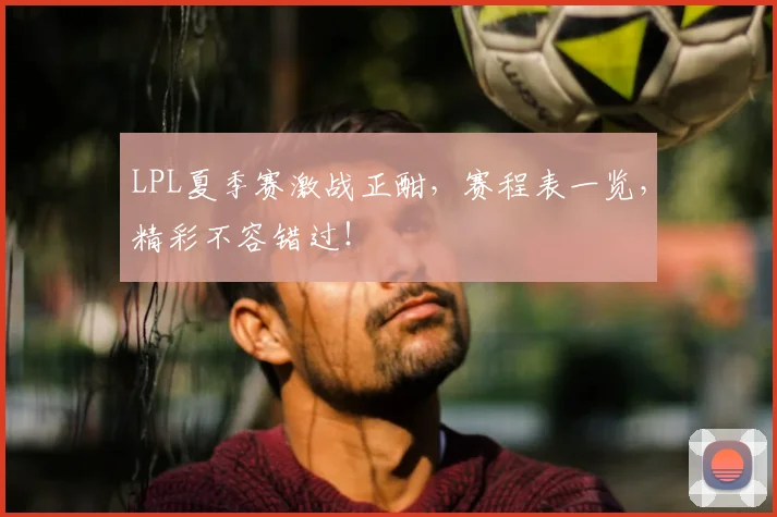 LPL夏季赛激战正酣,赛程表一览,精彩不容错过!
