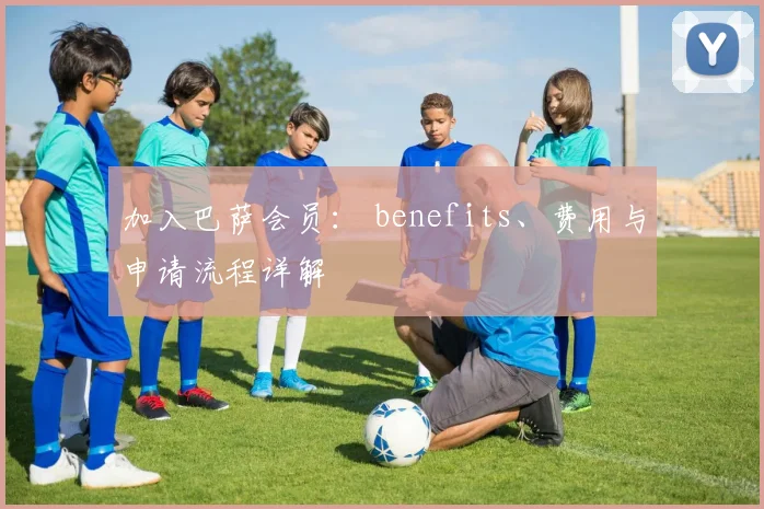 加入巴萨会员： benefits、费用与申请流程详解