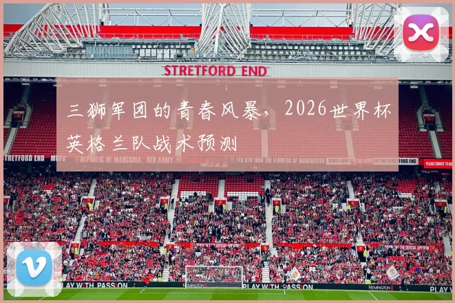 三狮军团的青春风暴,2026世界杯英格兰队战术预测