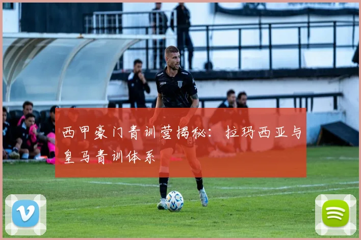 西甲豪门青训营揭秘：拉玛西亚与皇马青训体系