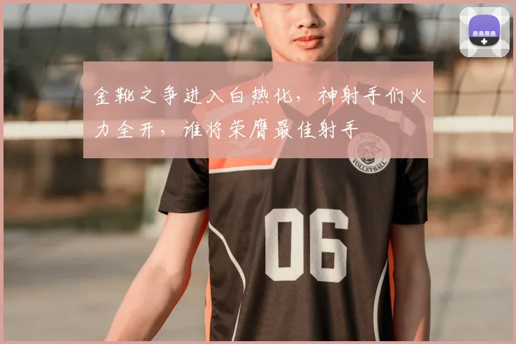 金靴之争进入白热化，神射手们火力全开，谁将荣膺最佳射手
