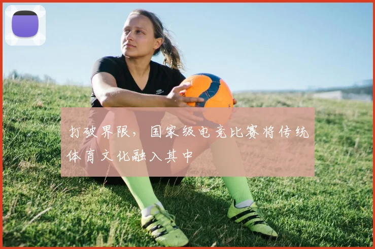打破界限，国家级电竞比赛将传统体育文化融入其中