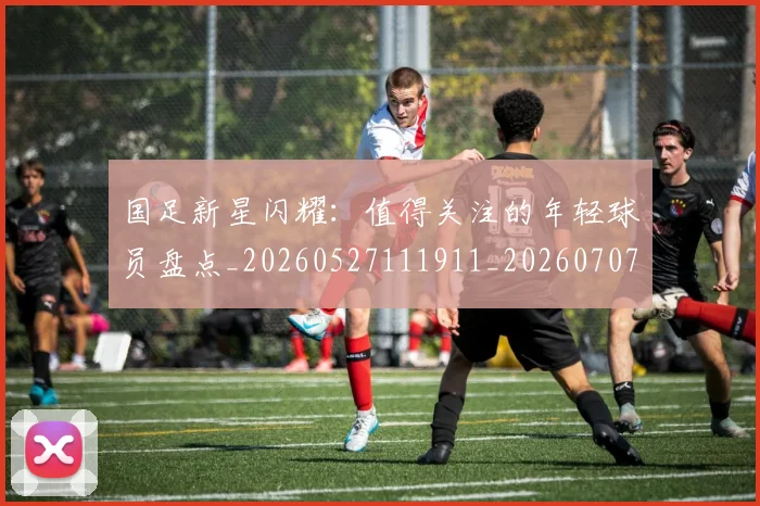 国足新星闪耀：值得关注的年轻球员盘点_20260527111911_20260707015011