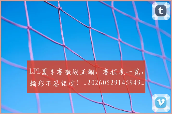 LPL夏季赛激战正酣，赛程表一览，精彩不容错过！_20260529145949_20260702044222